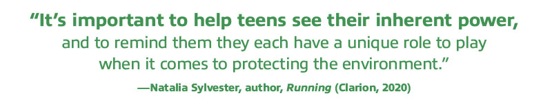 Pull Quote: “It’s important to help teens see their inherent power, and to remind them they each have a unique role to play  when it comes to protecting the environment.” —Natalia Sylvester, author, Running (Clarion, 2020)