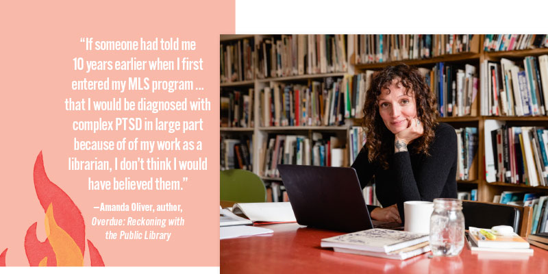 “If someone had told me 10 years earlier when I first entered my MLS program…that I would be diagnosed with complex PTSD in large part because of of my work as a librarian, I don’t think I would have believed them.” —Amanda Oliver, author, Overdue: Reckoning with the Public Library