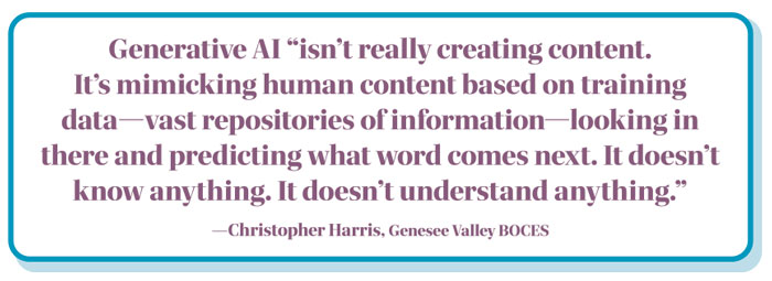 Pull Quote: Generative AI “isn’t really creating content.  It’s mimicking human content based on training data—vast repositories of information—looking in there and predicting what word comes next. It doesn’t know anything. It doesn’t understand anything.” —Christopher Harris, Genesee Valley BOCES